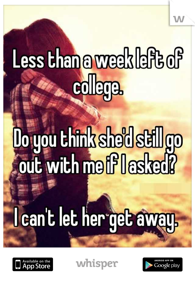 Less than a week left of college.

Do you think she'd still go out with me if I asked?

I can't let her get away. 