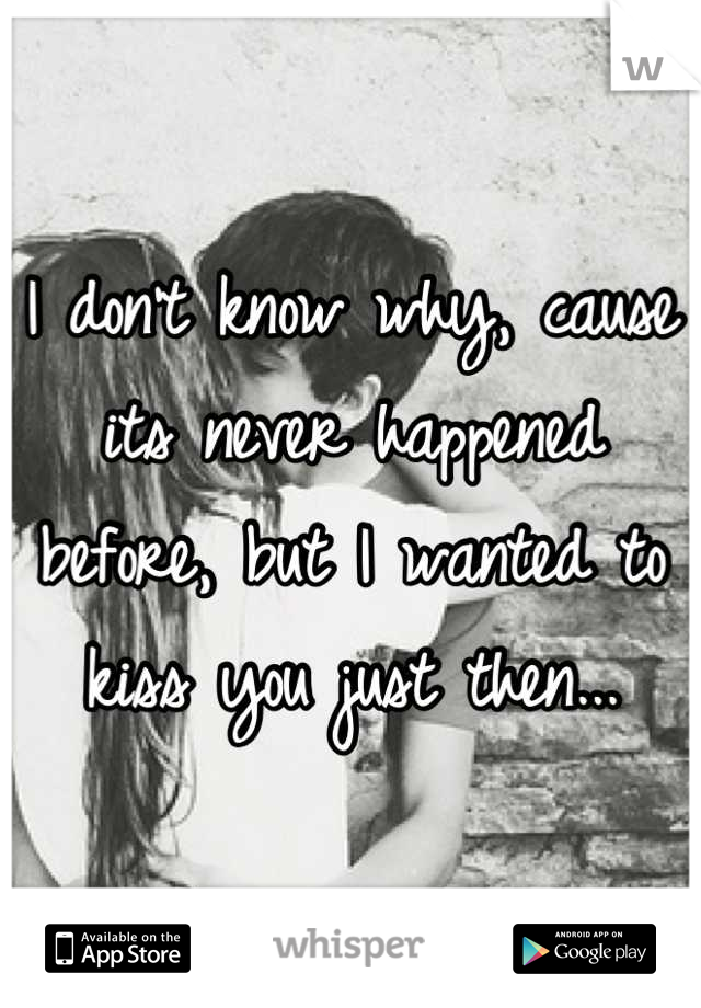 I don't know why, cause its never happened before, but I wanted to kiss you just then...