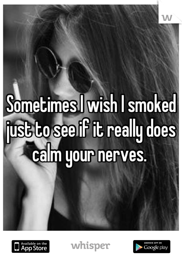 Sometimes I wish I smoked just to see if it really does calm your nerves. 