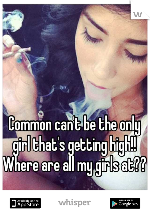 Common can't be the only girl that's getting high!! Where are all my girls at??