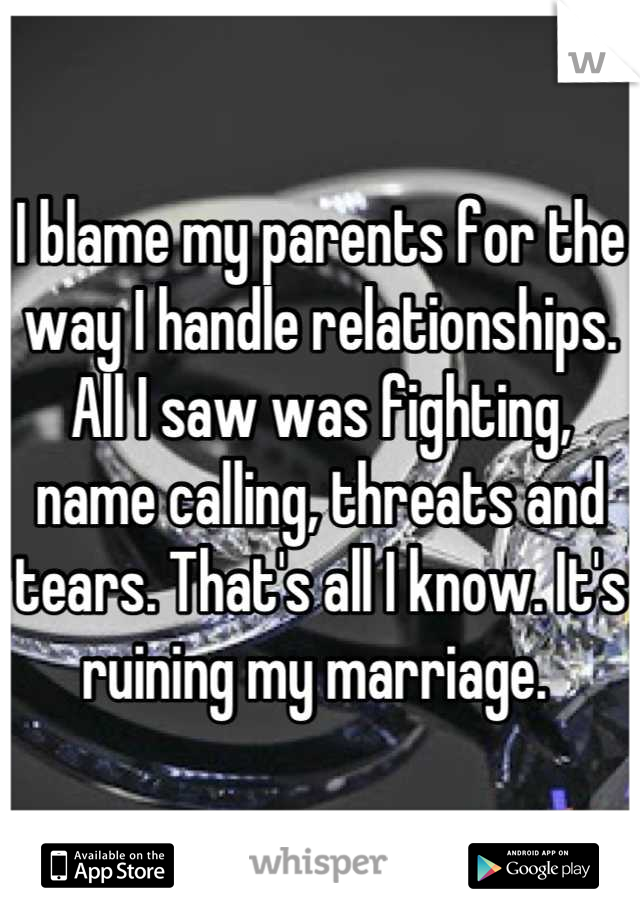 I blame my parents for the way I handle relationships. All I saw was fighting, name calling, threats and tears. That's all I know. It's ruining my marriage. 