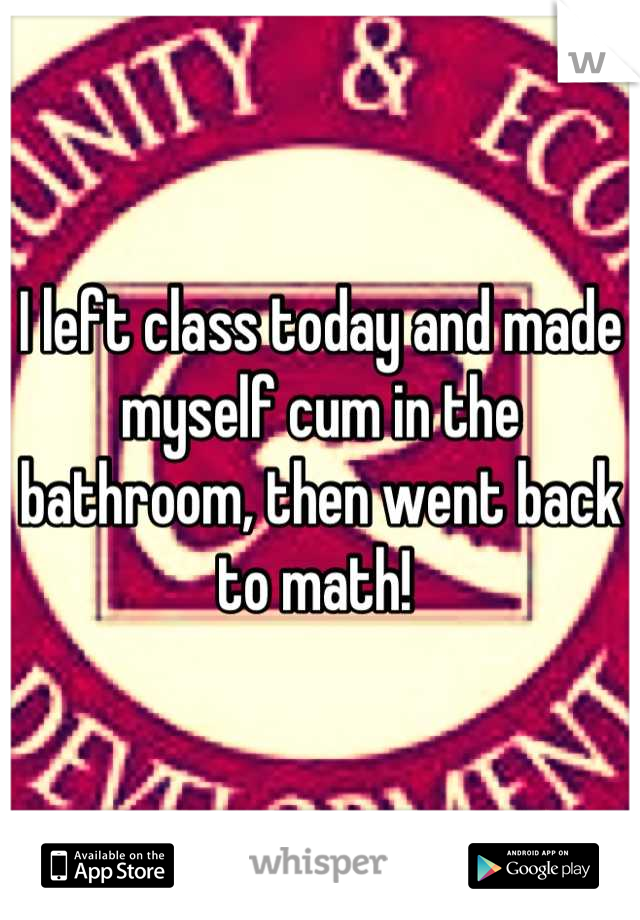 I left class today and made myself cum in the bathroom, then went back to math! 