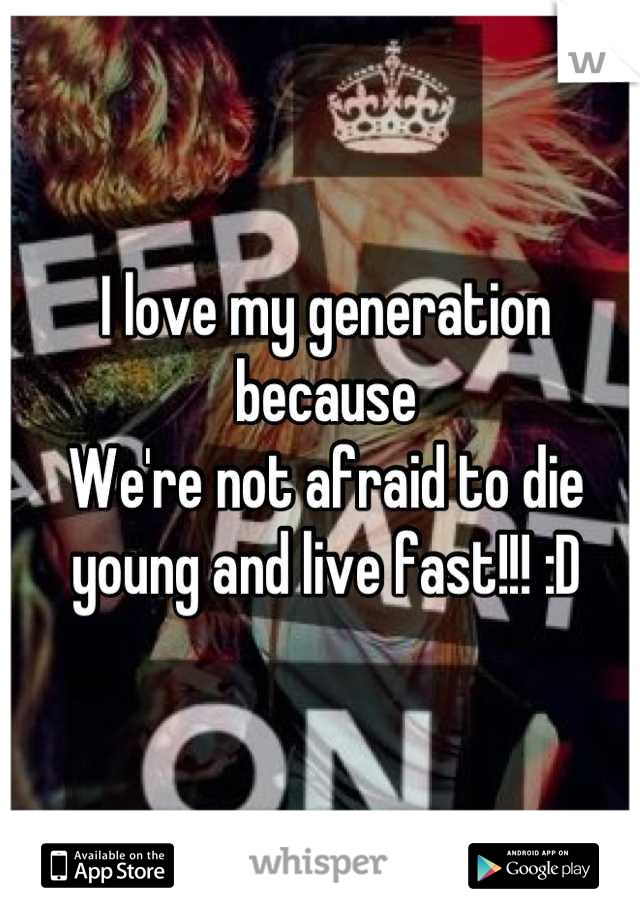 I love my generation because 
We're not afraid to die young and live fast!!! :D