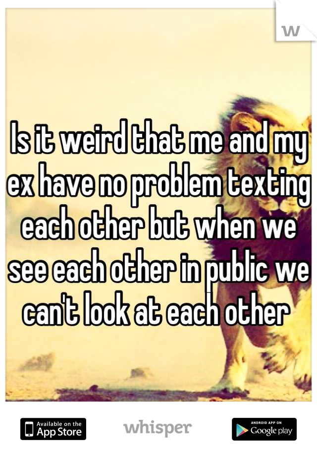 Is it weird that me and my ex have no problem texting each other but when we see each other in public we can't look at each other 