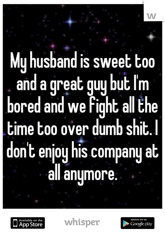 My husband is sweet too and a great guy but I'm bored and we fight all the time too over dumb shit. I don't enjoy his company at all anymore.