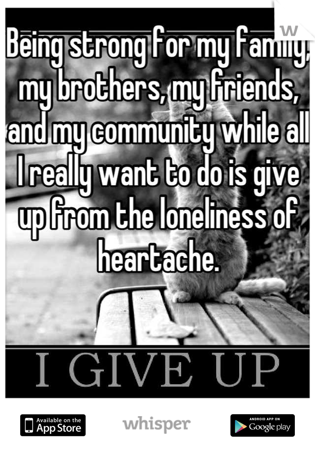 Being strong for my family, my brothers, my friends, and my community while all I really want to do is give up from the loneliness of heartache.