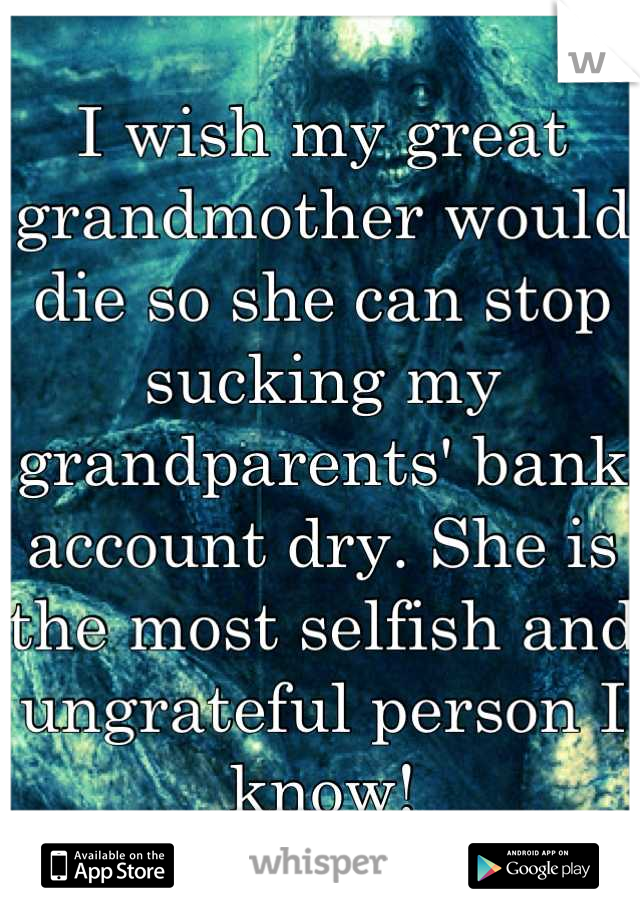 I wish my great grandmother would die so she can stop sucking my grandparents' bank account dry. She is the most selfish and ungrateful person I know!