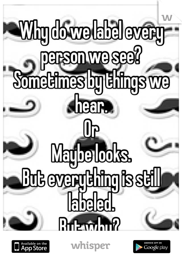 Why do we label every person we see? 
Sometimes by things we hear.
Or
Maybe looks.
But everything is still labeled.
But why? 