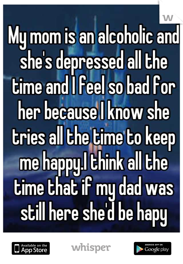 My mom is an alcoholic and she's depressed all the time and I feel so bad for her because I know she tries all the time to keep me happy.I think all the time that if my dad was still here she'd be hapy