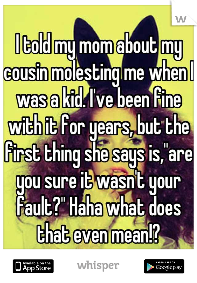 I told my mom about my cousin molesting me when I was a kid. I've been fine with it for years, but the first thing she says is,"are you sure it wasn't your fault?" Haha what does that even mean!?