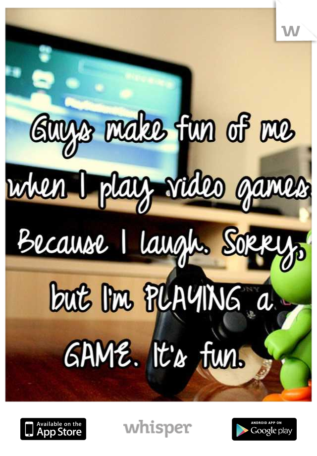 Guys make fun of me when I play video games. Because I laugh. Sorry, but I'm PLAYING a GAME. It's fun. 