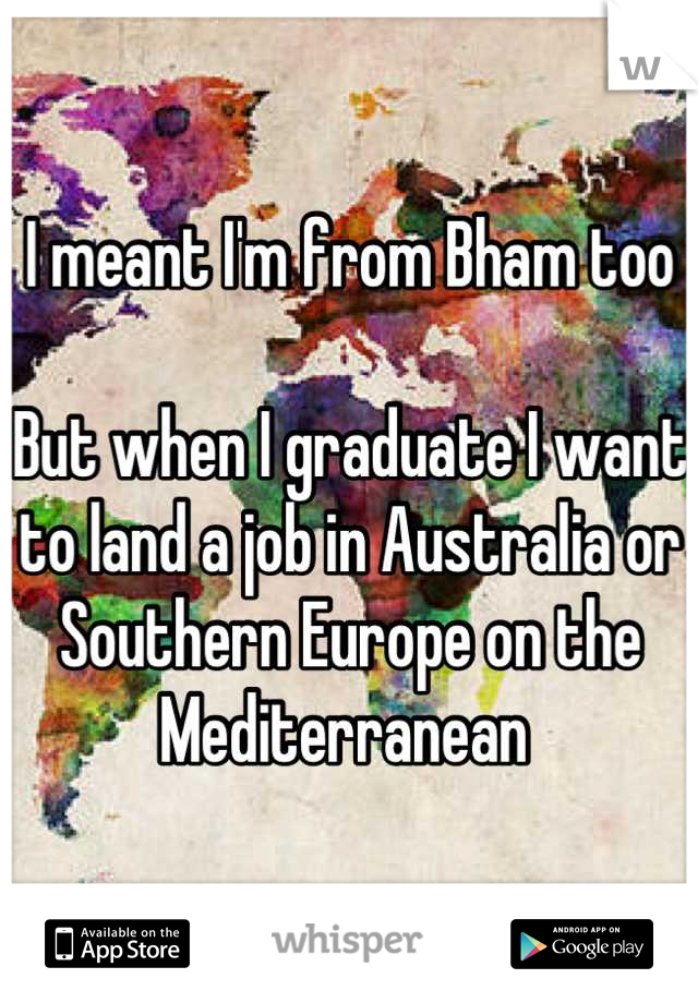 I meant I'm from Bham too

But when I graduate I want to land a job in Australia or Southern Europe on the Mediterranean 