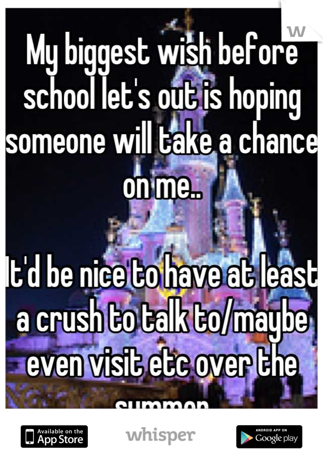 My biggest wish before school let's out is hoping someone will take a chance on me..

It'd be nice to have at least a crush to talk to/maybe even visit etc over the summer