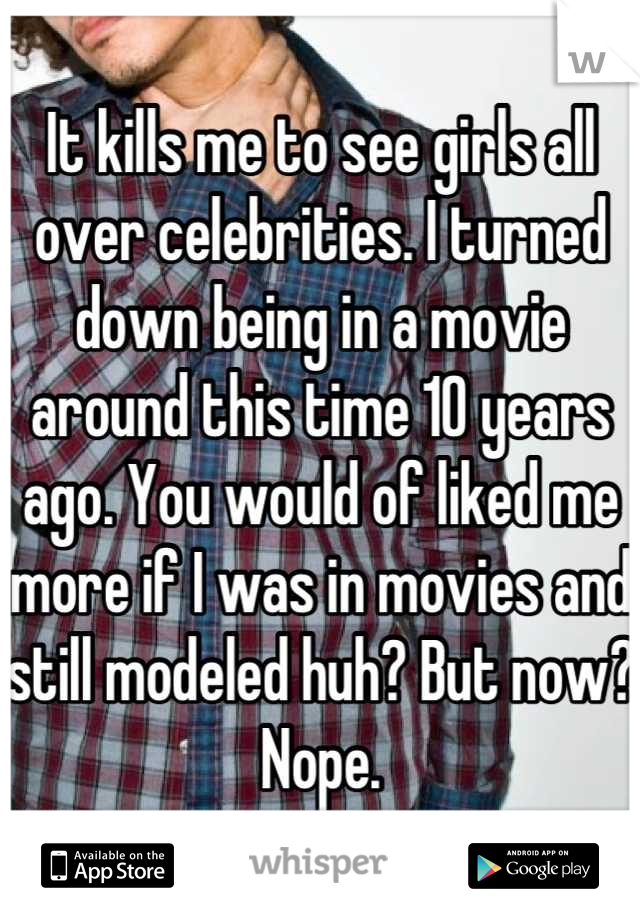 It kills me to see girls all over celebrities. I turned down being in a movie around this time 10 years ago. You would of liked me more if I was in movies and still modeled huh? But now? Nope.