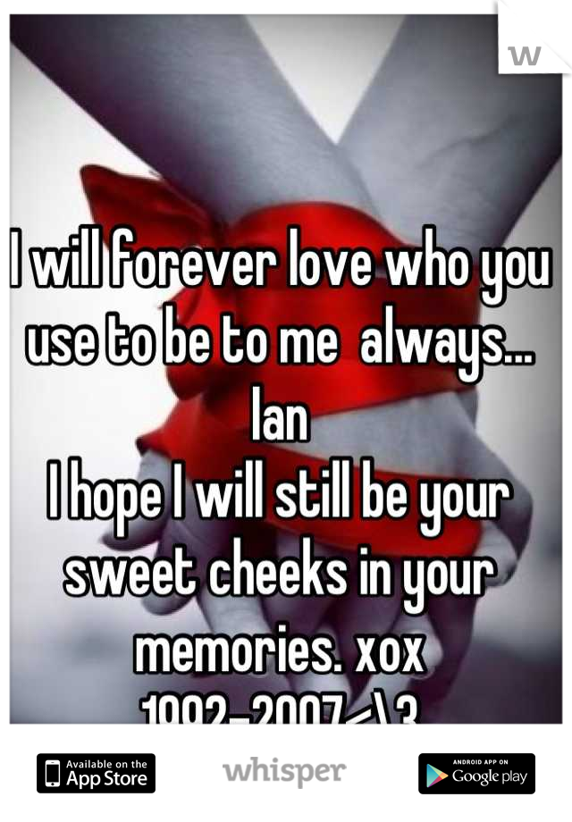 I will forever love who you use to be to me  always... Ian 
I hope I will still be your sweet cheeks in your memories. xox 
1992-2007<\3