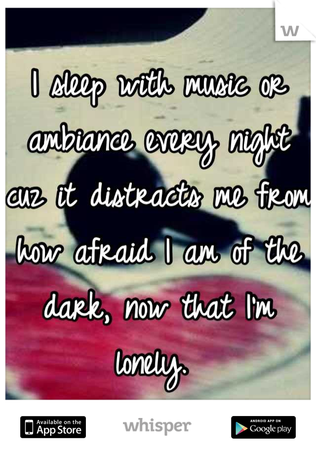 I sleep with music or ambiance every night cuz it distracts me from how afraid I am of the dark, now that I'm lonely. 