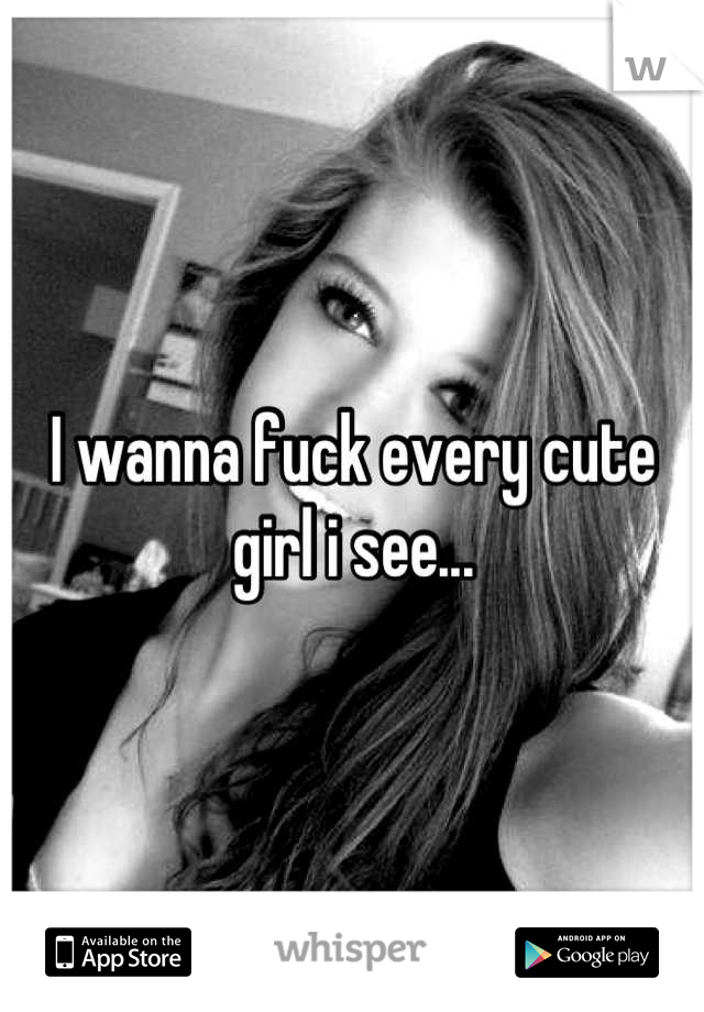 I wanna fuck every cute girl i see...