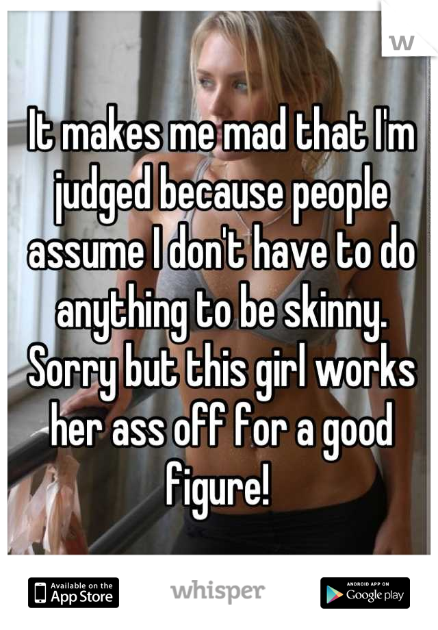 It makes me mad that I'm judged because people assume I don't have to do anything to be skinny. Sorry but this girl works her ass off for a good figure! 