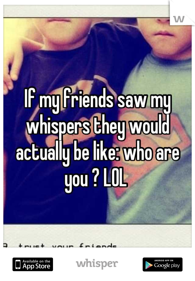 If my friends saw my whispers they would actually be like: who are you ? LOL 