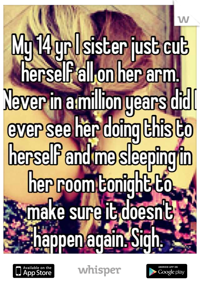 My 14 yr l sister just cut herself all on her arm. Never in a million years did I ever see her doing this to herself and me sleeping in her room tonight to
make sure it doesn't happen again. Sigh. 