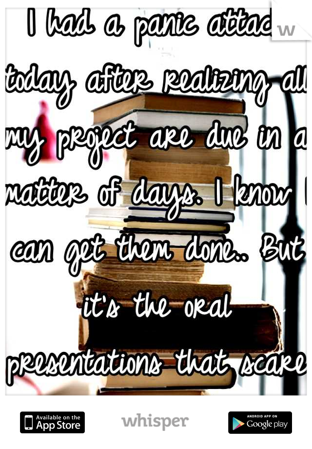 I had a panic attack today after realizing all my project are due in a matter of days. I know I can get them done.. But it's the oral presentations that scare me the most. 