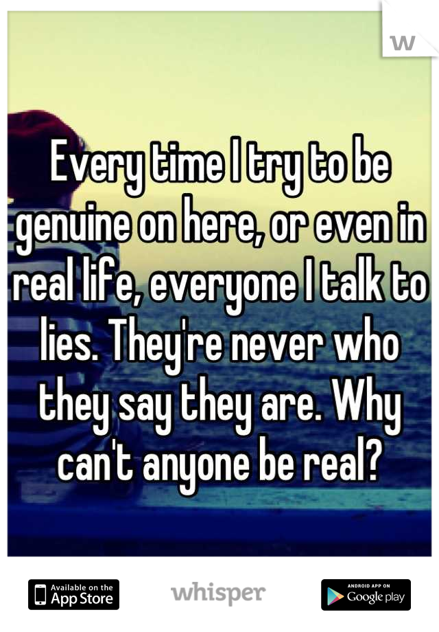 Every time I try to be genuine on here, or even in real life, everyone I talk to lies. They're never who they say they are. Why can't anyone be real?