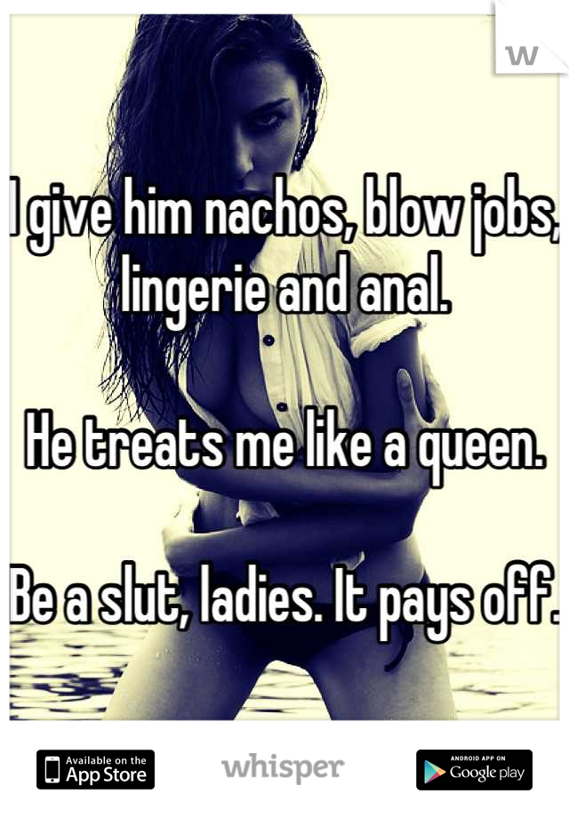 I give him nachos, blow jobs, lingerie and anal.

He treats me like a queen. 

Be a slut, ladies. It pays off. 