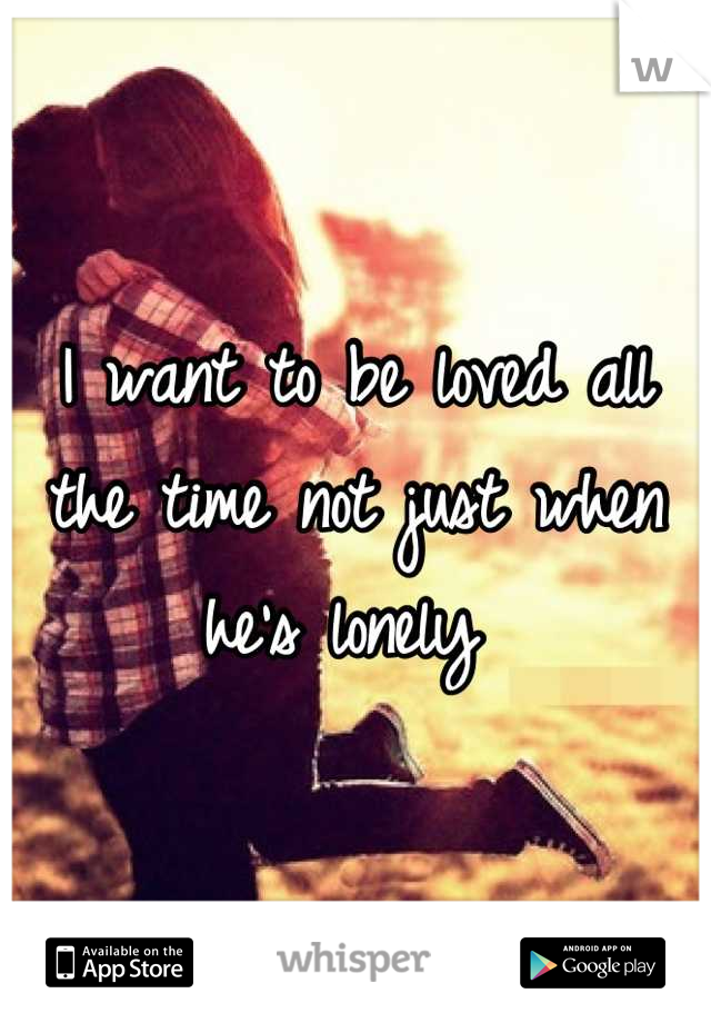 I want to be loved all the time not just when he's lonely 