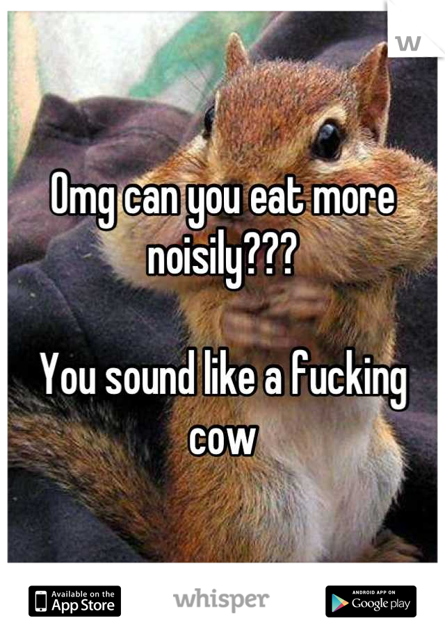 Omg can you eat more noisily???

You sound like a fucking cow