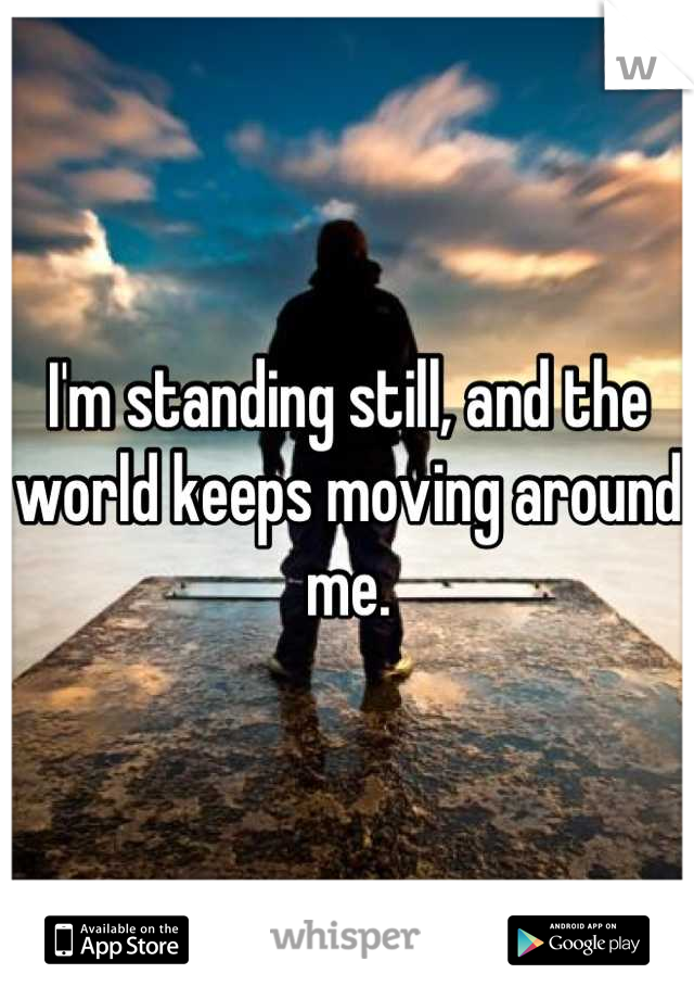 I'm standing still, and the world keeps moving around me.