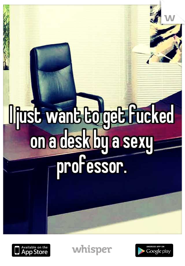 I just want to get fucked on a desk by a sexy professor.