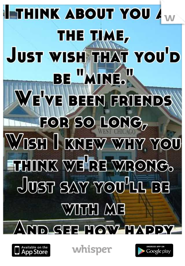 I think about you all the time,
Just wish that you'd be "mine."
We've been friends for so long,
Wish I knew why you think we're wrong.
Just say you'll be with me
And see how happy we will be. -L