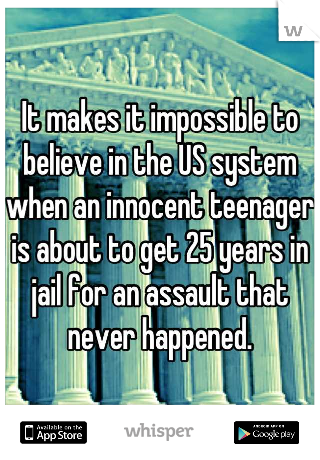 It makes it impossible to believe in the US system when an innocent teenager is about to get 25 years in jail for an assault that never happened.