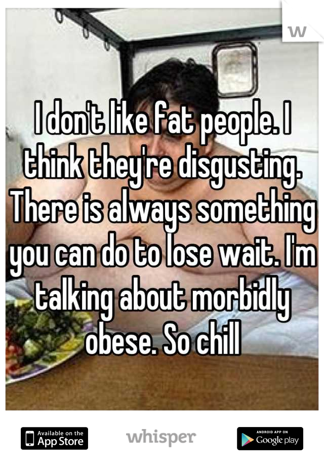 I don't like fat people. I think they're disgusting. There is always something you can do to lose wait. I'm talking about morbidly obese. So chill