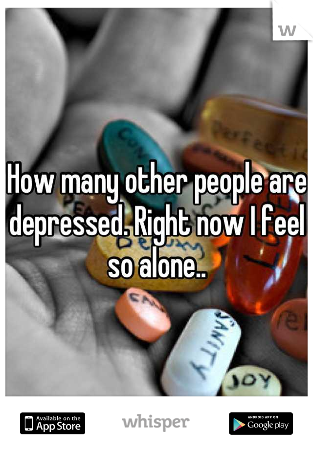 How many other people are depressed. Right now I feel so alone..