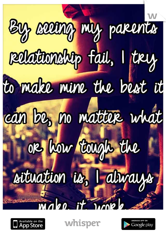 By seeing my parents relationship fail, I try to make mine the best it can be, no matter what or how tough the situation is, I always make it work.