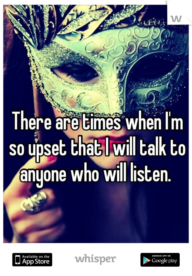 There are times when I'm so upset that I will talk to anyone who will listen. 