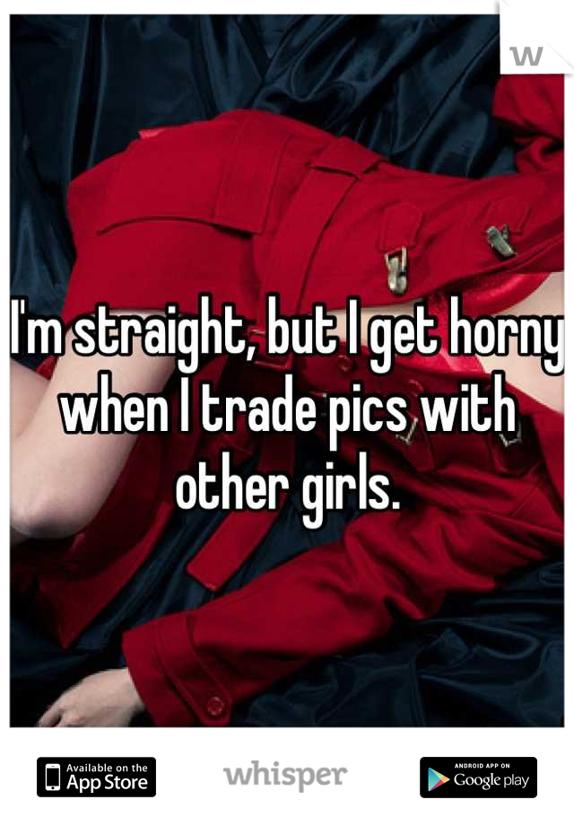 I'm straight, but I get horny when I trade pics with other girls.