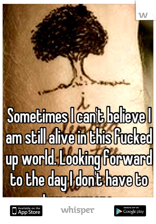 Sometimes I can't believe I am still alive in this fucked up world. Looking forward to the day I don't have to try anymore.