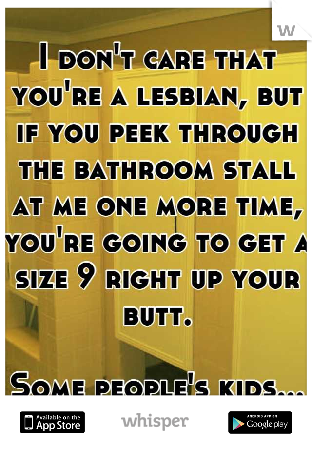 I don't care that you're a lesbian, but if you peek through the bathroom stall at me one more time, you're going to get a size 9 right up your butt. 

Some people's kids...