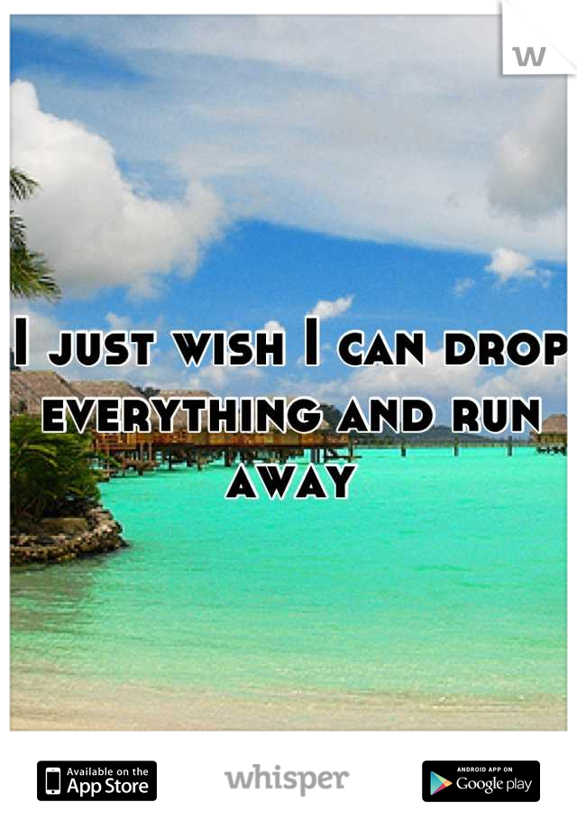 I just wish I can drop everything and run away