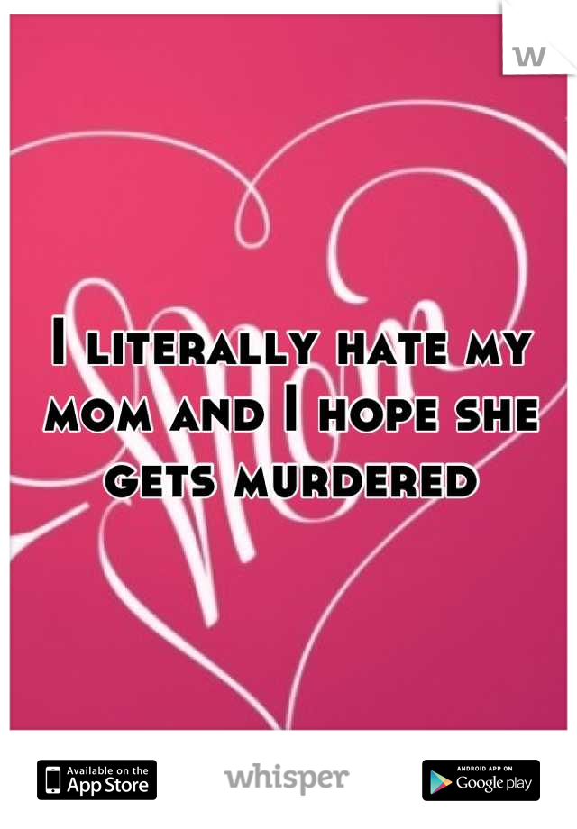 I literally hate my mom and I hope she gets murdered