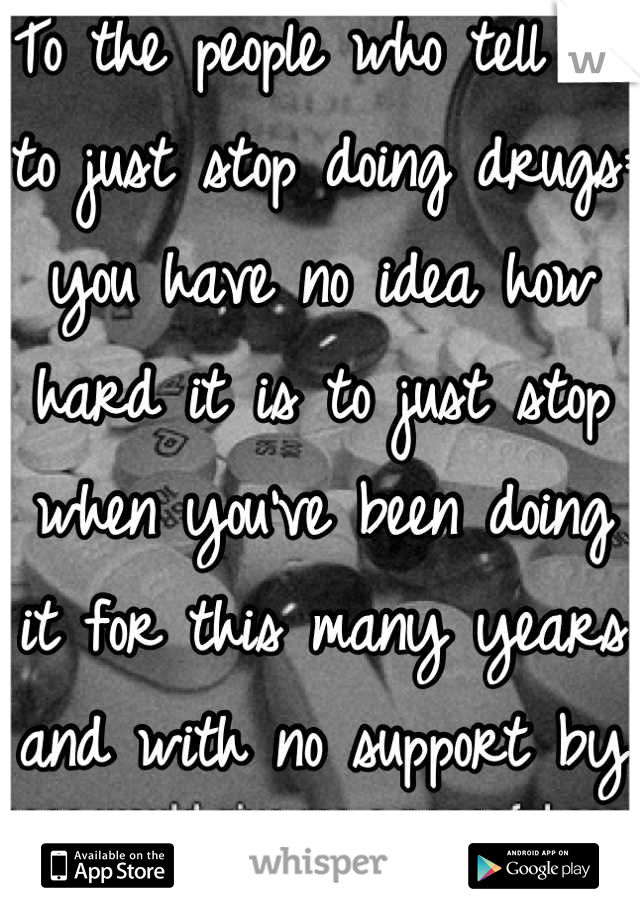 To the people who tell me to just stop doing drugs: you have no idea how hard it is to just stop when you've been doing it for this many years and with no support by your friends or family