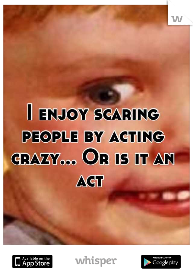 I enjoy scaring people by acting crazy... Or is it an act 