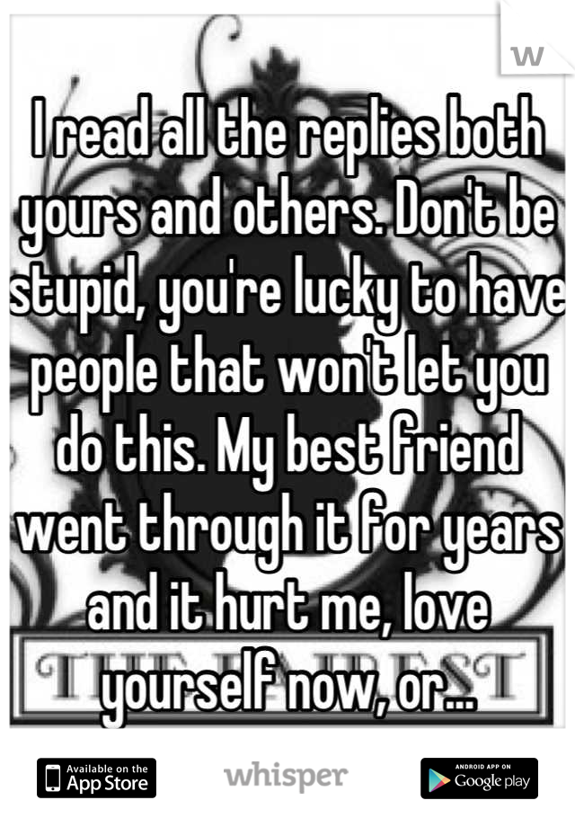 I read all the replies both yours and others. Don't be stupid, you're lucky to have people that won't let you do this. My best friend went through it for years and it hurt me, love yourself now, or...