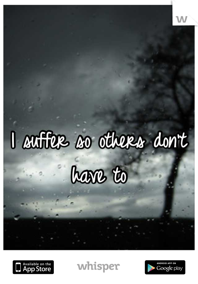 I suffer so others don't have to