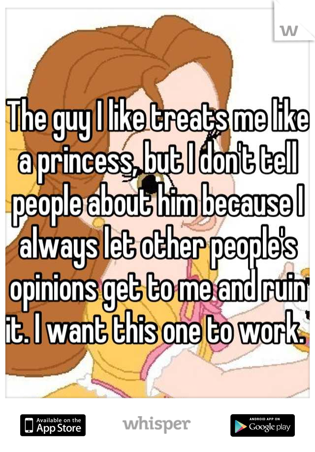 The guy I like treats me like a princess, but I don't tell people about him because I always let other people's opinions get to me and ruin it. I want this one to work. 