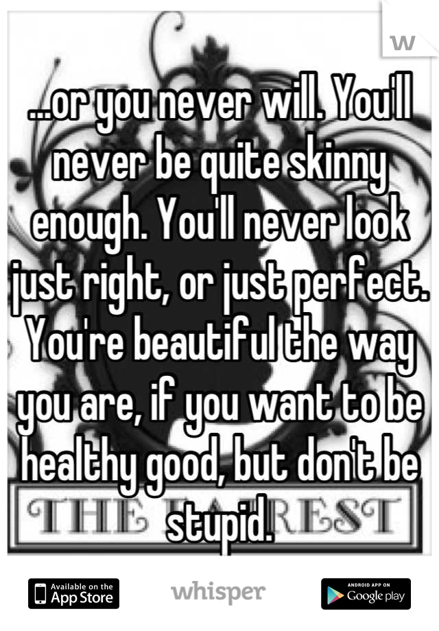 ...or you never will. You'll never be quite skinny enough. You'll never look just right, or just perfect. You're beautiful the way you are, if you want to be healthy good, but don't be stupid.