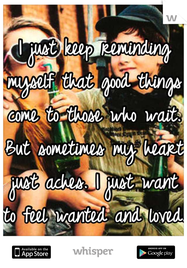 I just keep reminding myself that good things come to those who wait. But sometimes my heart just aches. I just want to feel wanted and loved.