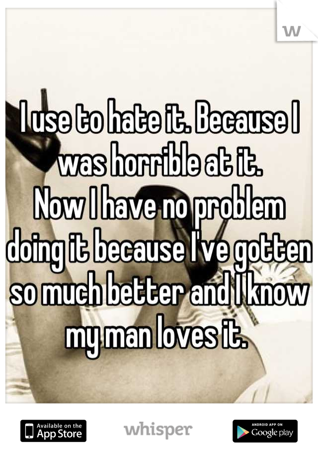 I use to hate it. Because I was horrible at it. 
Now I have no problem doing it because I've gotten so much better and I know my man loves it. 